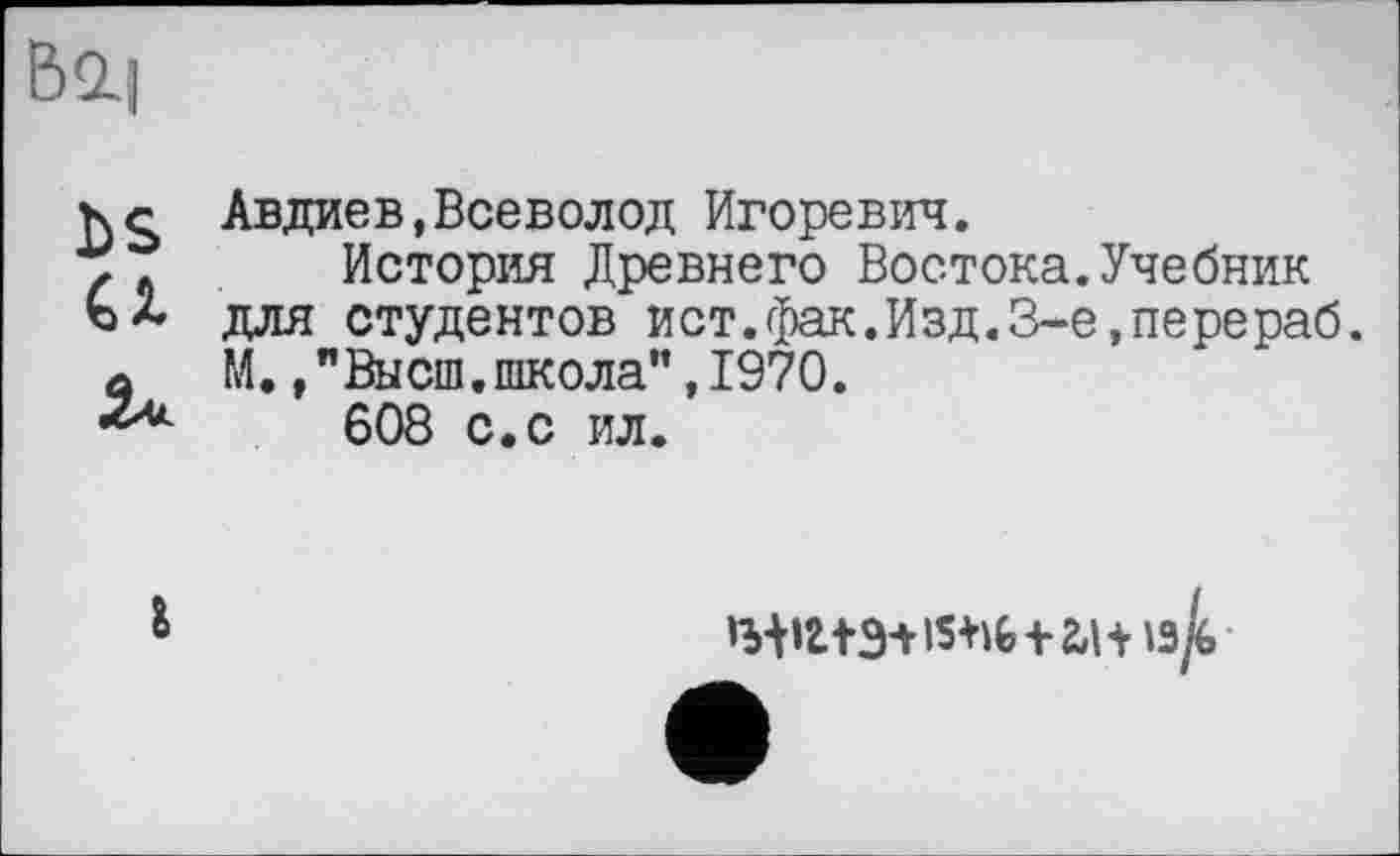 ﻿DS
CI
Авдиев,Всеволод Игоревич.
История Древнего Востока.Учебник для студентов ист.фак.Изд.З-е.перераб. М. /Высш.школа”, 1970.
608 с. с ил.
'з/б